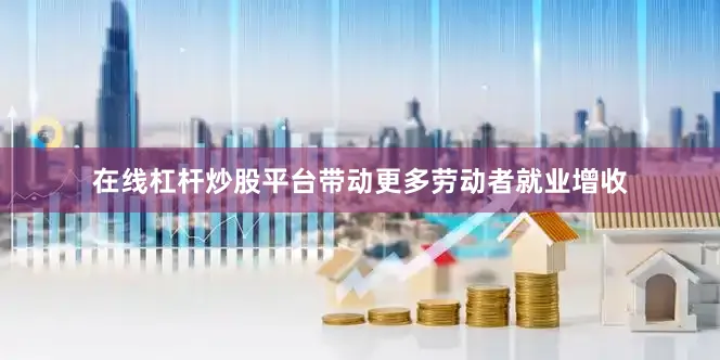 在线杠杆炒股平台带动更多劳动者就业增收