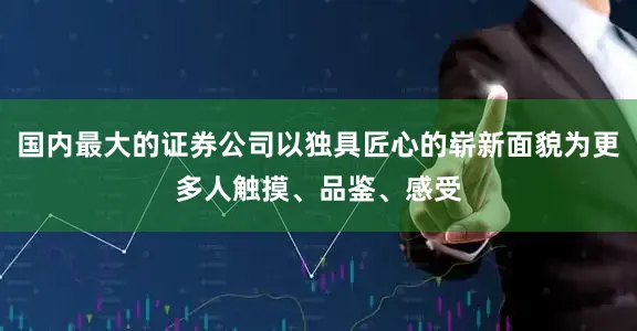 国内最大的证券公司以独具匠心的崭新面貌为更多人触摸、品鉴、感受