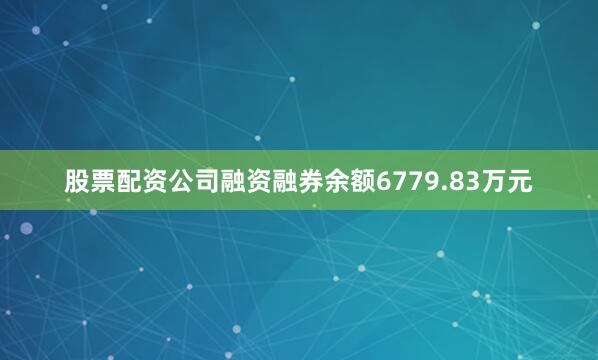 股票配资公司融资融券余额6779.83万元