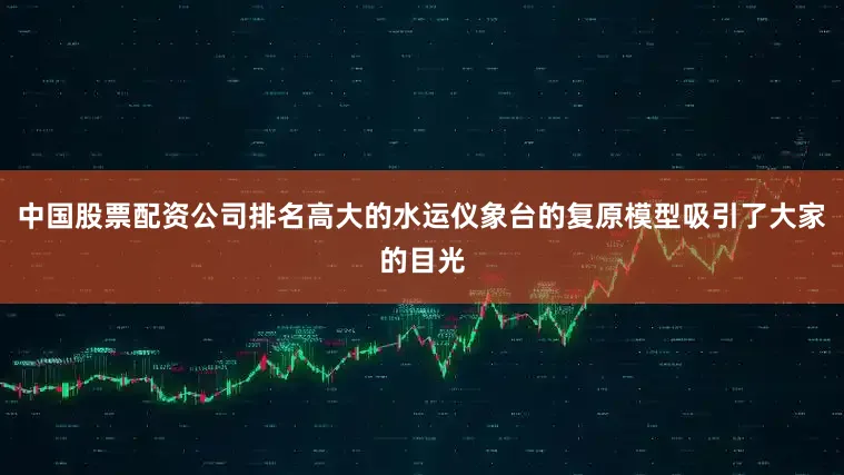 中国股票配资公司排名高大的水运仪象台的复原模型吸引了大家的目光