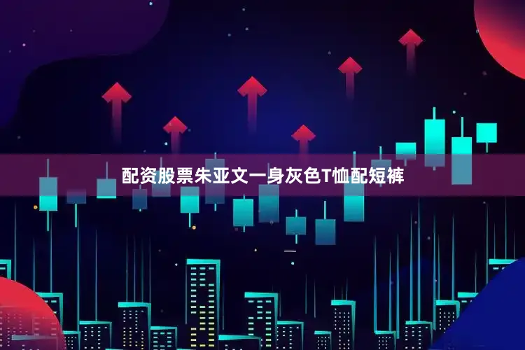配资股票朱亚文一身灰色T恤配短裤