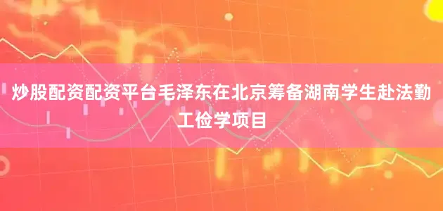 炒股配资配资平台毛泽东在北京筹备湖南学生赴法勤工俭学项目