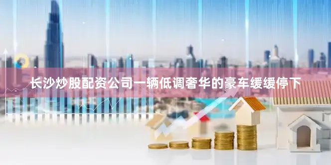 长沙炒股配资公司一辆低调奢华的豪车缓缓停下
