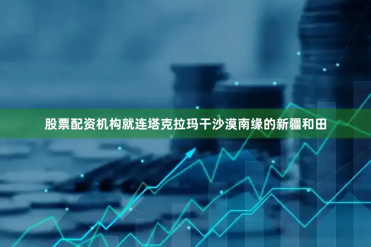 股票配资机构就连塔克拉玛干沙漠南缘的新疆和田