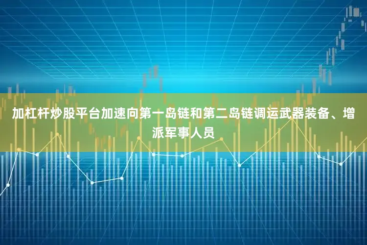 加杠杆炒股平台加速向第一岛链和第二岛链调运武器装备、增派军事人员