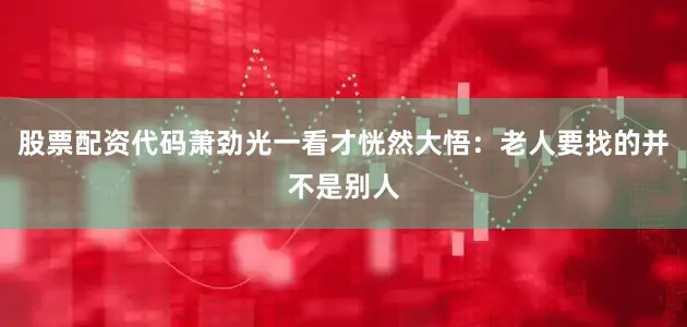股票配资代码萧劲光一看才恍然大悟：老人要找的并不是别人