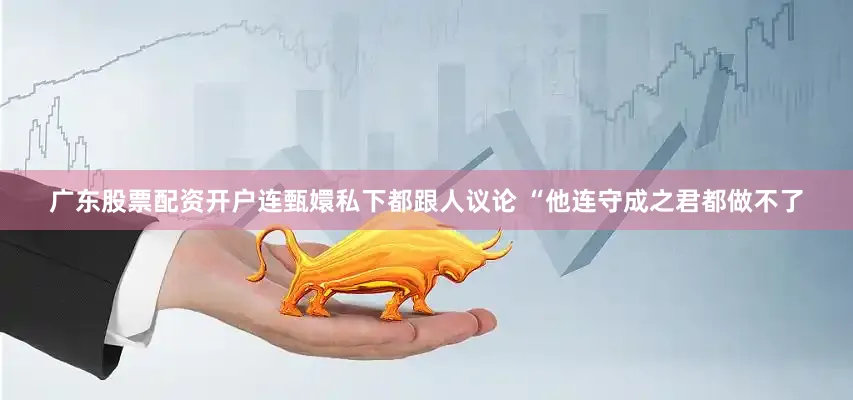 广东股票配资开户连甄嬛私下都跟人议论 “他连守成之君都做不了