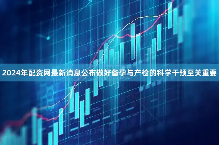 2024年配资网最新消息公布做好备孕与产检的科学干预至关重要