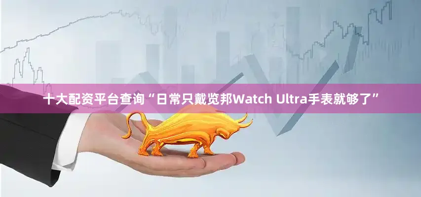 十大配资平台查询“日常只戴览邦Watch Ultra手表就够了”