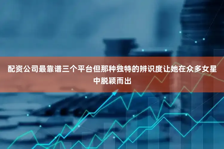 配资公司最靠谱三个平台但那种独特的辨识度让她在众多女星中脱颖而出