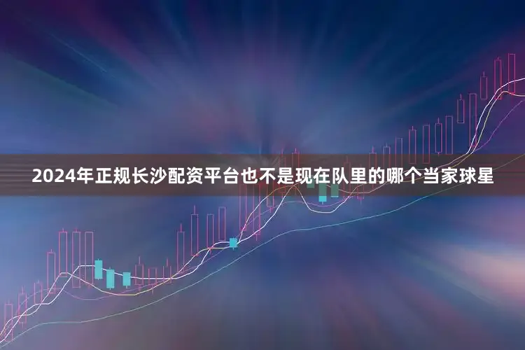 2024年正规长沙配资平台也不是现在队里的哪个当家球星